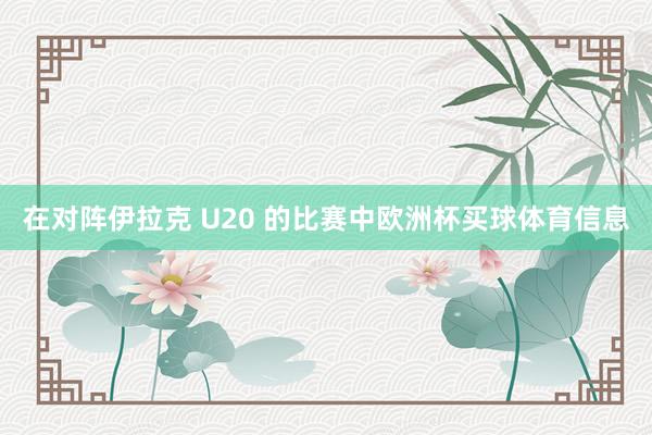 在对阵伊拉克 U20 的比赛中欧洲杯买球体育信息