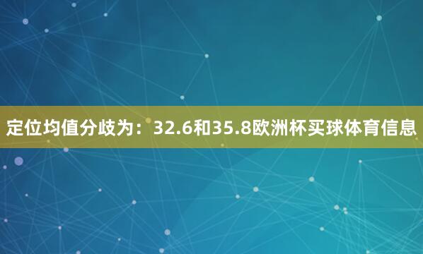 定位均值分歧为：32.6和35.8欧洲杯买球体育信息