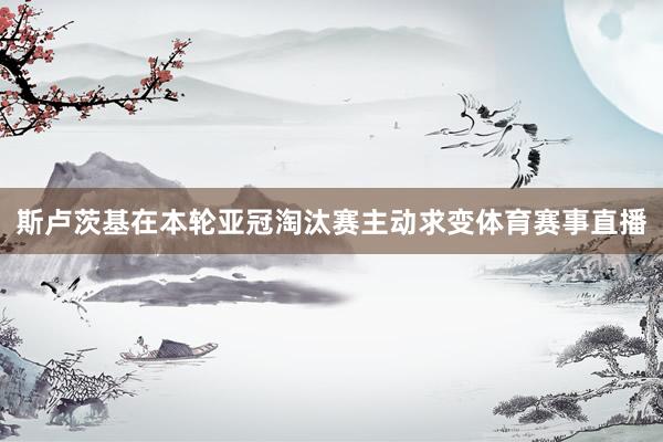 斯卢茨基在本轮亚冠淘汰赛主动求变体育赛事直播