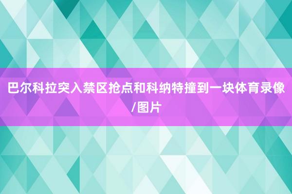 巴尔科拉突入禁区抢点和科纳特撞到一块体育录像/图片