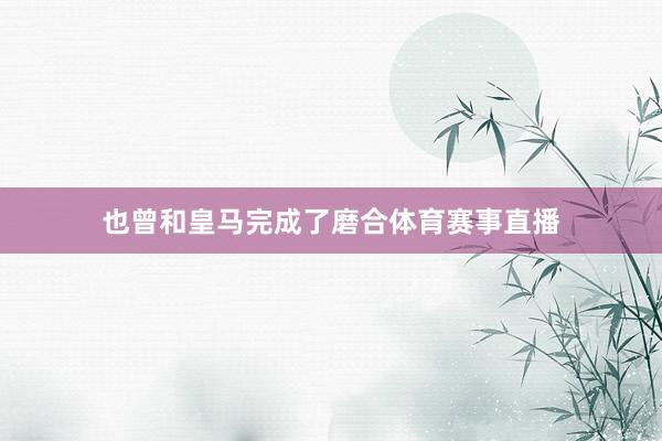也曾和皇马完成了磨合体育赛事直播