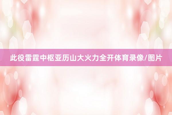 此役雷霆中枢亚历山大火力全开体育录像/图片