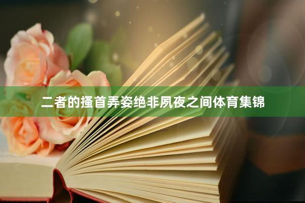 二者的搔首弄姿绝非夙夜之间体育集锦