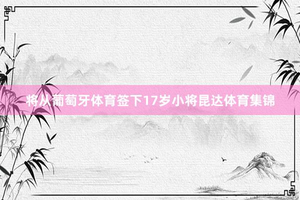 将从葡萄牙体育签下17岁小将昆达体育集锦