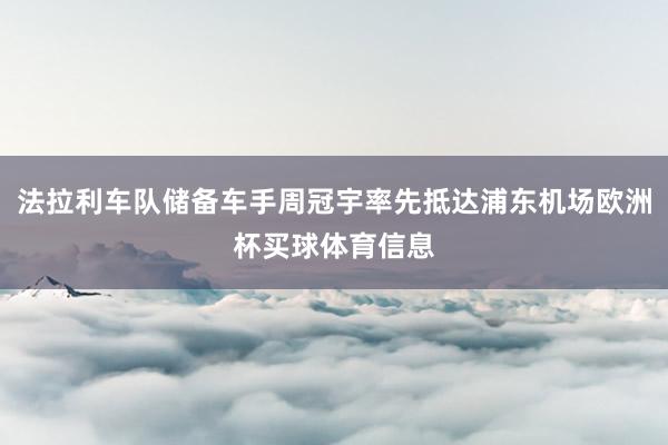 法拉利车队储备车手周冠宇率先抵达浦东机场欧洲杯买球体育信息