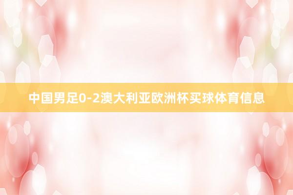 中国男足0-2澳大利亚欧洲杯买球体育信息