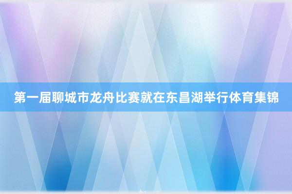 第一届聊城市龙舟比赛就在东昌湖举行体育集锦