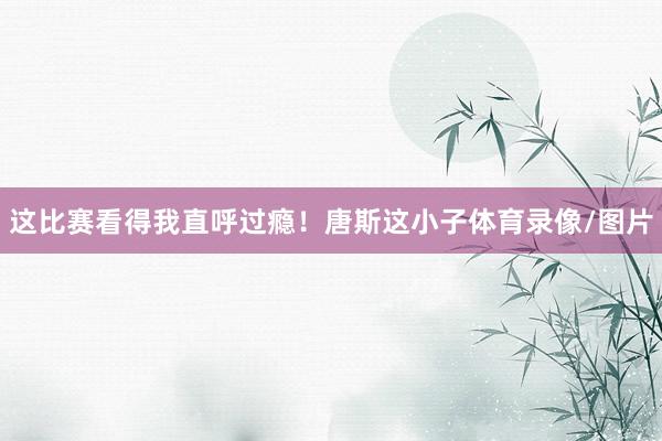 这比赛看得我直呼过瘾！唐斯这小子体育录像/图片
