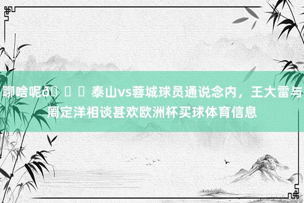 聊啥呢👀泰山vs蓉城球员通说念内，王大雷与周定洋相谈甚欢欧洲杯买球体育信息