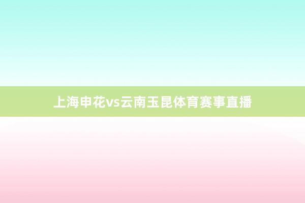 上海申花vs云南玉昆体育赛事直播