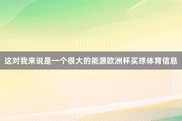 这对我来说是一个很大的能源欧洲杯买球体育信息