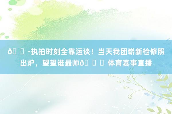 📷执拍时刻全靠运谈！当天我团崭新检修照出炉，望望谁最帅👀体育赛事直播