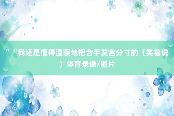”“我还是懂得温暖地把合手发言分寸的（笑着说）体育录像/图片