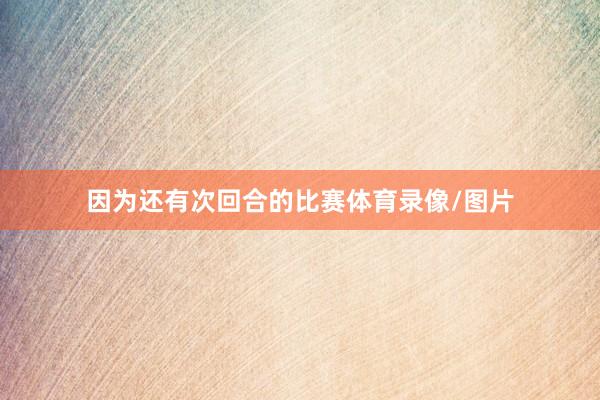 因为还有次回合的比赛体育录像/图片