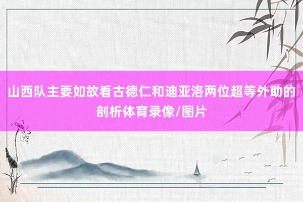 山西队主要如故看古德仁和迪亚洛两位超等外助的剖析体育录像/图片