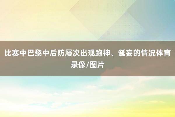 比赛中巴黎中后防屡次出现跑神、诞妄的情况体育录像/图片