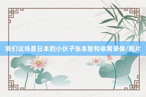 我们这场是日本的小伙子张本智和体育录像/图片
