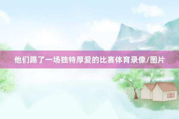 他们踢了一场独特厚爱的比赛体育录像/图片