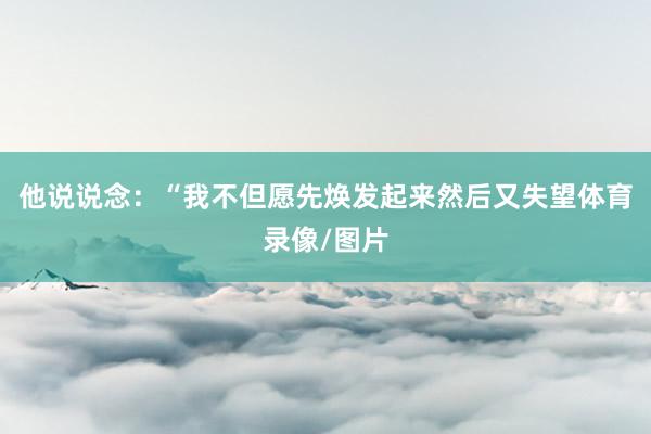 他说说念：“我不但愿先焕发起来然后又失望体育录像/图片