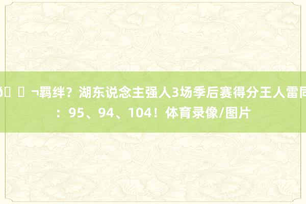 👬羁绊？湖东说念主强人3场季后赛得分王人雷同：95、94、104！体育录像/图片