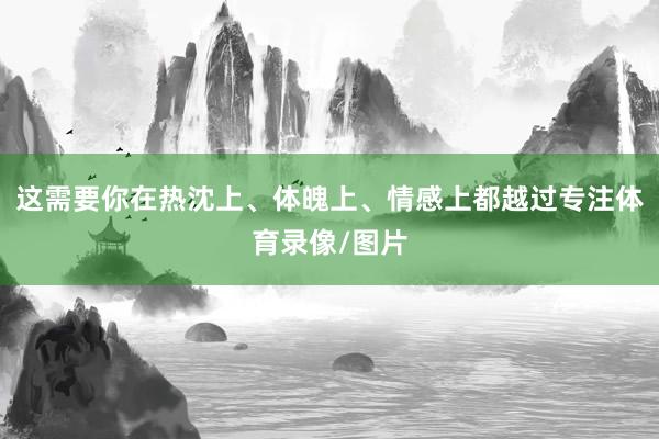 这需要你在热沈上、体魄上、情感上都越过专注体育录像/图片