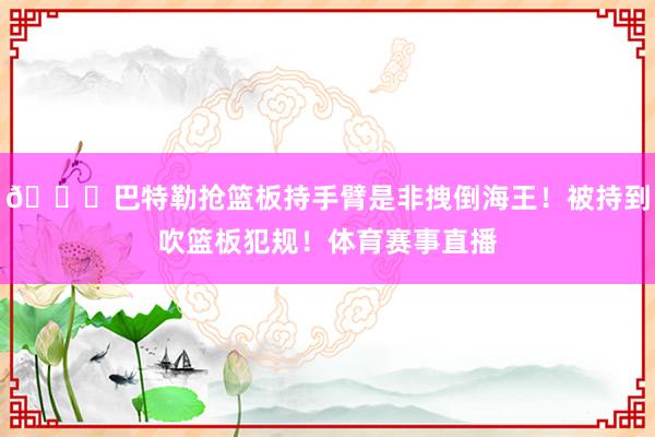 👀巴特勒抢篮板持手臂是非拽倒海王！被持到吹篮板犯规！体育赛事直播