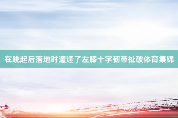 在跳起后落地时遭逢了左膝十字韧带扯破体育集锦