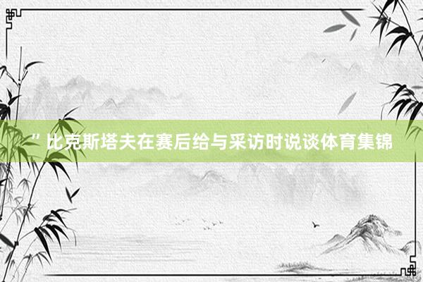 ”比克斯塔夫在赛后给与采访时说谈体育集锦