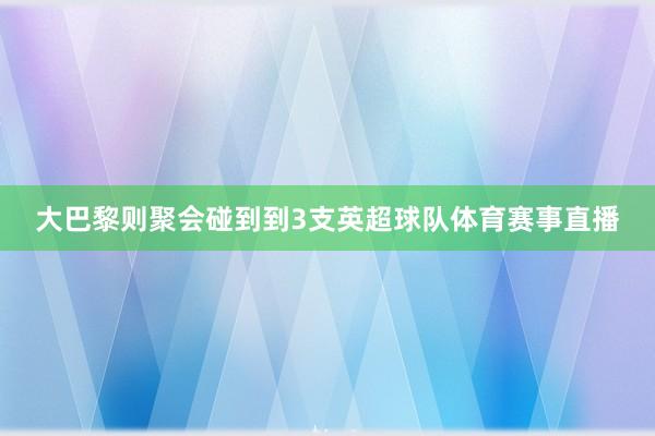 大巴黎则聚会碰到到3支英超球队体育赛事直播