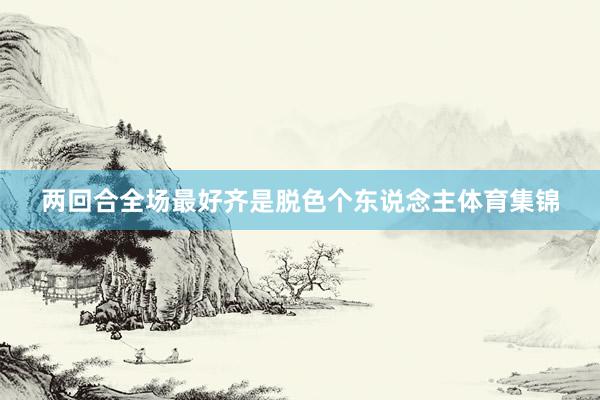 两回合全场最好齐是脱色个东说念主体育集锦