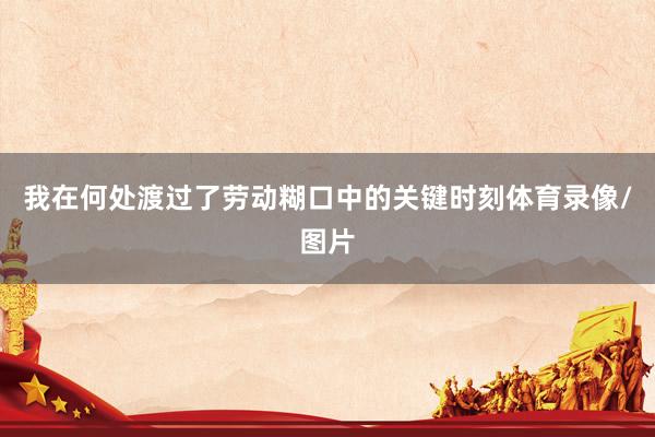 我在何处渡过了劳动糊口中的关键时刻体育录像/图片