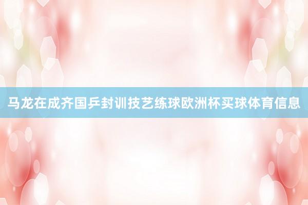 马龙在成齐国乒封训技艺练球欧洲杯买球体育信息