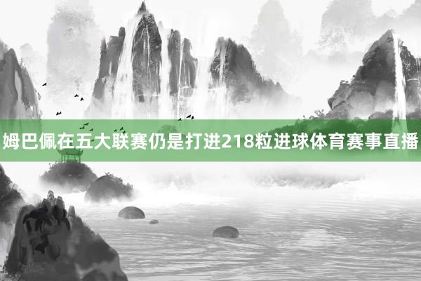 姆巴佩在五大联赛仍是打进218粒进球体育赛事直播