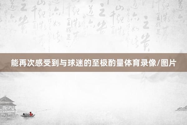 能再次感受到与球迷的至极酌量体育录像/图片