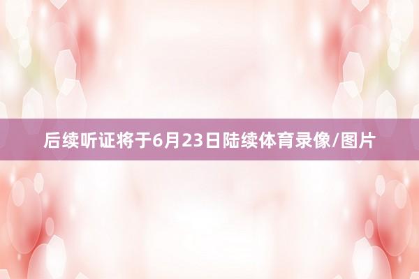 后续听证将于6月23日陆续体育录像/图片