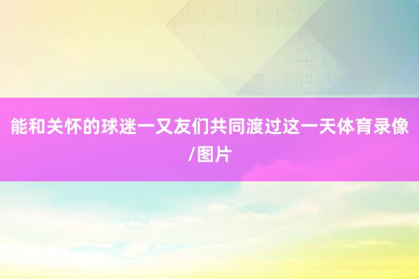 能和关怀的球迷一又友们共同渡过这一天体育录像/图片