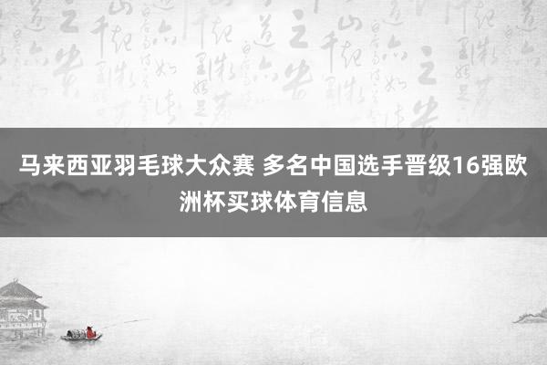 马来西亚羽毛球大众赛 多名中国选手晋级16强欧洲杯买球体育信息
