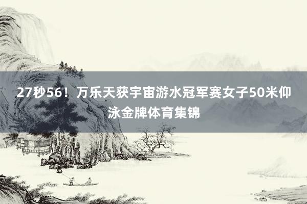 27秒56！万乐天获宇宙游水冠军赛女子50米仰泳金牌体育集锦