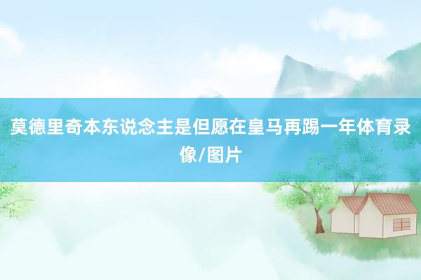 莫德里奇本东说念主是但愿在皇马再踢一年体育录像/图片