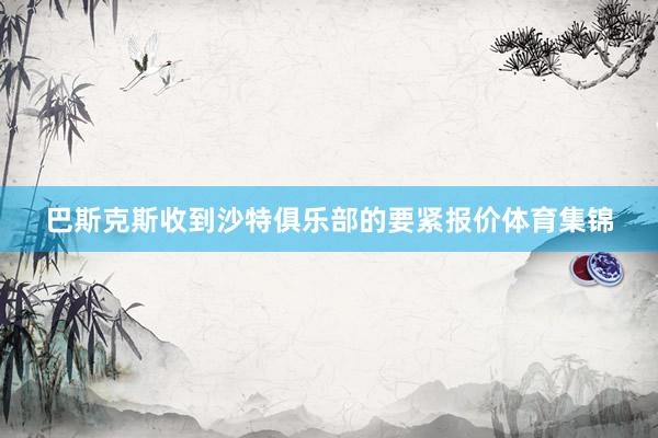 巴斯克斯收到沙特俱乐部的要紧报价体育集锦