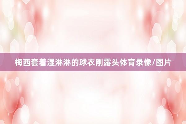 梅西套着湿淋淋的球衣刚露头体育录像/图片