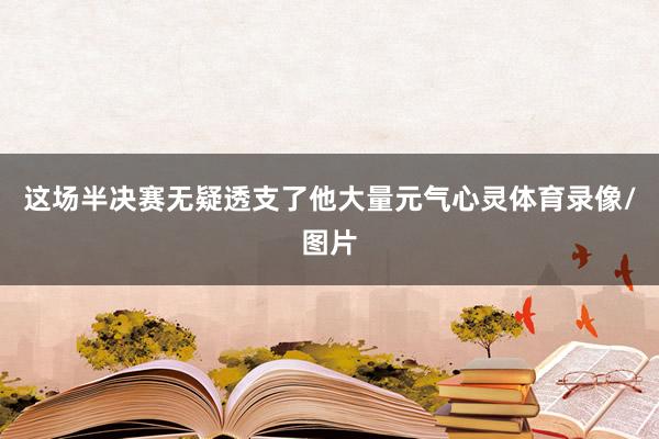 这场半决赛无疑透支了他大量元气心灵体育录像/图片