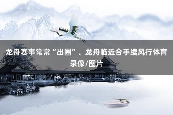 龙舟赛事常常“出圈”、龙舟临近合手续风行体育录像/图片