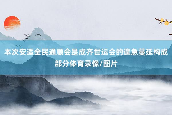 本次安适全民通顺会是成齐世运会的遑急蔓延构成部分体育录像/图片