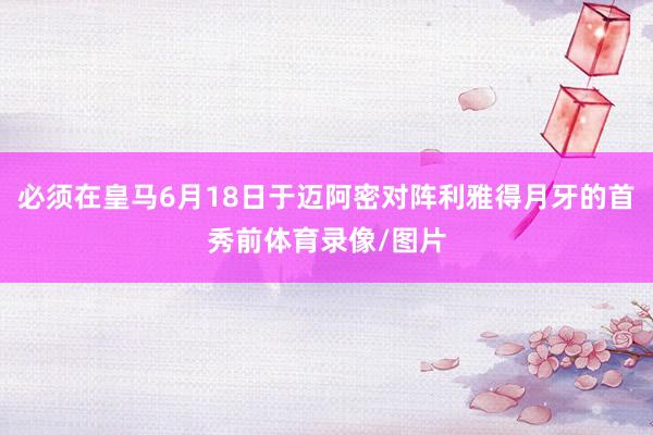 必须在皇马6月18日于迈阿密对阵利雅得月牙的首秀前体育录像/图片