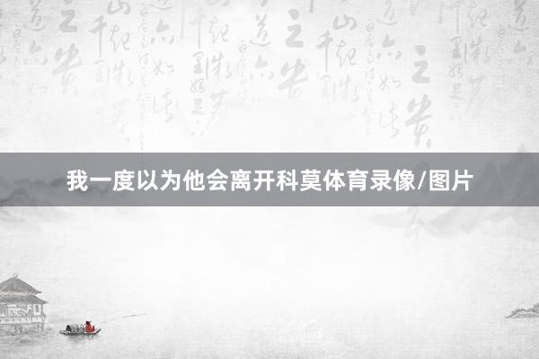 我一度以为他会离开科莫体育录像/图片