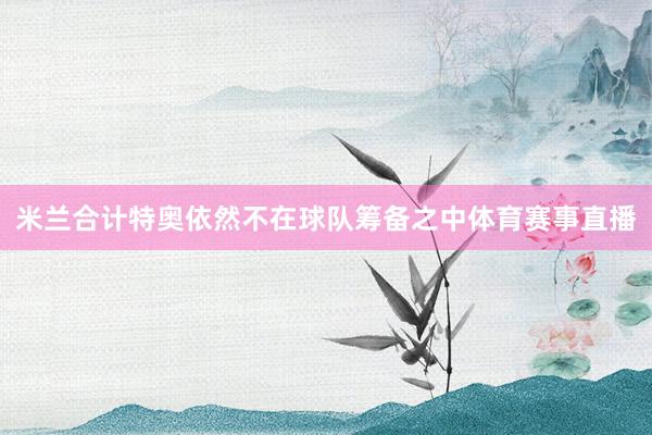米兰合计特奥依然不在球队筹备之中体育赛事直播
