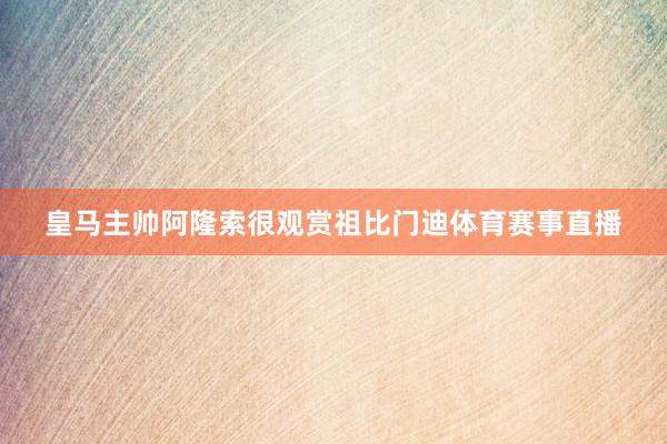皇马主帅阿隆索很观赏祖比门迪体育赛事直播