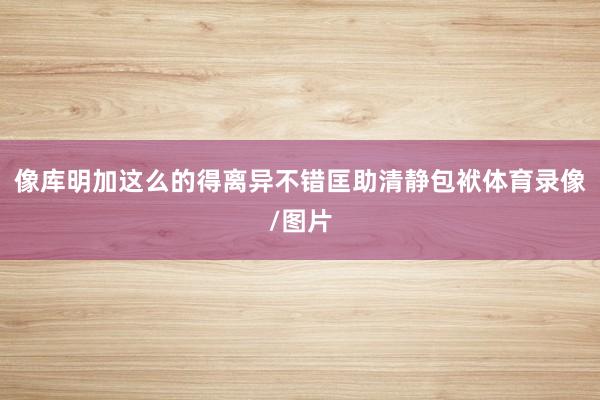 像库明加这么的得离异不错匡助清静包袱体育录像/图片