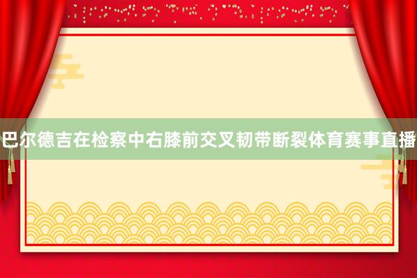 巴尔德吉在检察中右膝前交叉韧带断裂体育赛事直播